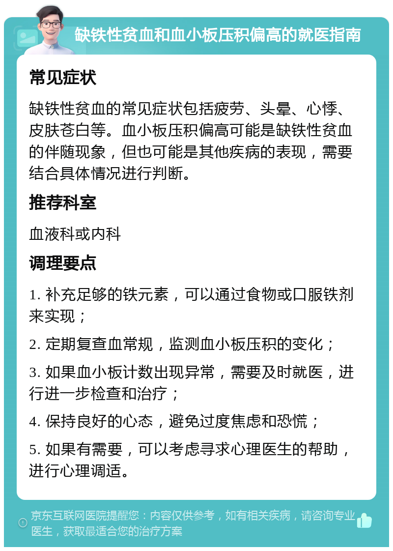 缺铁性贫血和血小板压积偏高的就医指南 常见症状 缺铁性贫血的常见症状包括疲劳、头晕、心悸、皮肤苍白等。血小板压积偏高可能是缺铁性贫血的伴随现象，但也可能是其他疾病的表现，需要结合具体情况进行判断。 推荐科室 血液科或内科 调理要点 1. 补充足够的铁元素，可以通过食物或口服铁剂来实现； 2. 定期复查血常规，监测血小板压积的变化； 3. 如果血小板计数出现异常，需要及时就医，进行进一步检查和治疗； 4. 保持良好的心态，避免过度焦虑和恐慌； 5. 如果有需要，可以考虑寻求心理医生的帮助，进行心理调适。