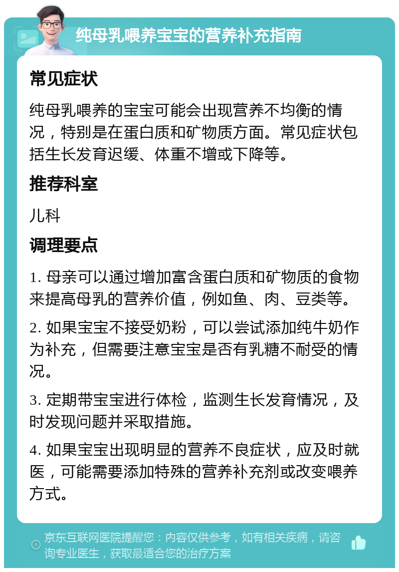 纯母乳喂养宝宝的营养补充指南 常见症状 纯母乳喂养的宝宝可能会出现营养不均衡的情况，特别是在蛋白质和矿物质方面。常见症状包括生长发育迟缓、体重不增或下降等。 推荐科室 儿科 调理要点 1. 母亲可以通过增加富含蛋白质和矿物质的食物来提高母乳的营养价值，例如鱼、肉、豆类等。 2. 如果宝宝不接受奶粉，可以尝试添加纯牛奶作为补充，但需要注意宝宝是否有乳糖不耐受的情况。 3. 定期带宝宝进行体检，监测生长发育情况，及时发现问题并采取措施。 4. 如果宝宝出现明显的营养不良症状，应及时就医，可能需要添加特殊的营养补充剂或改变喂养方式。