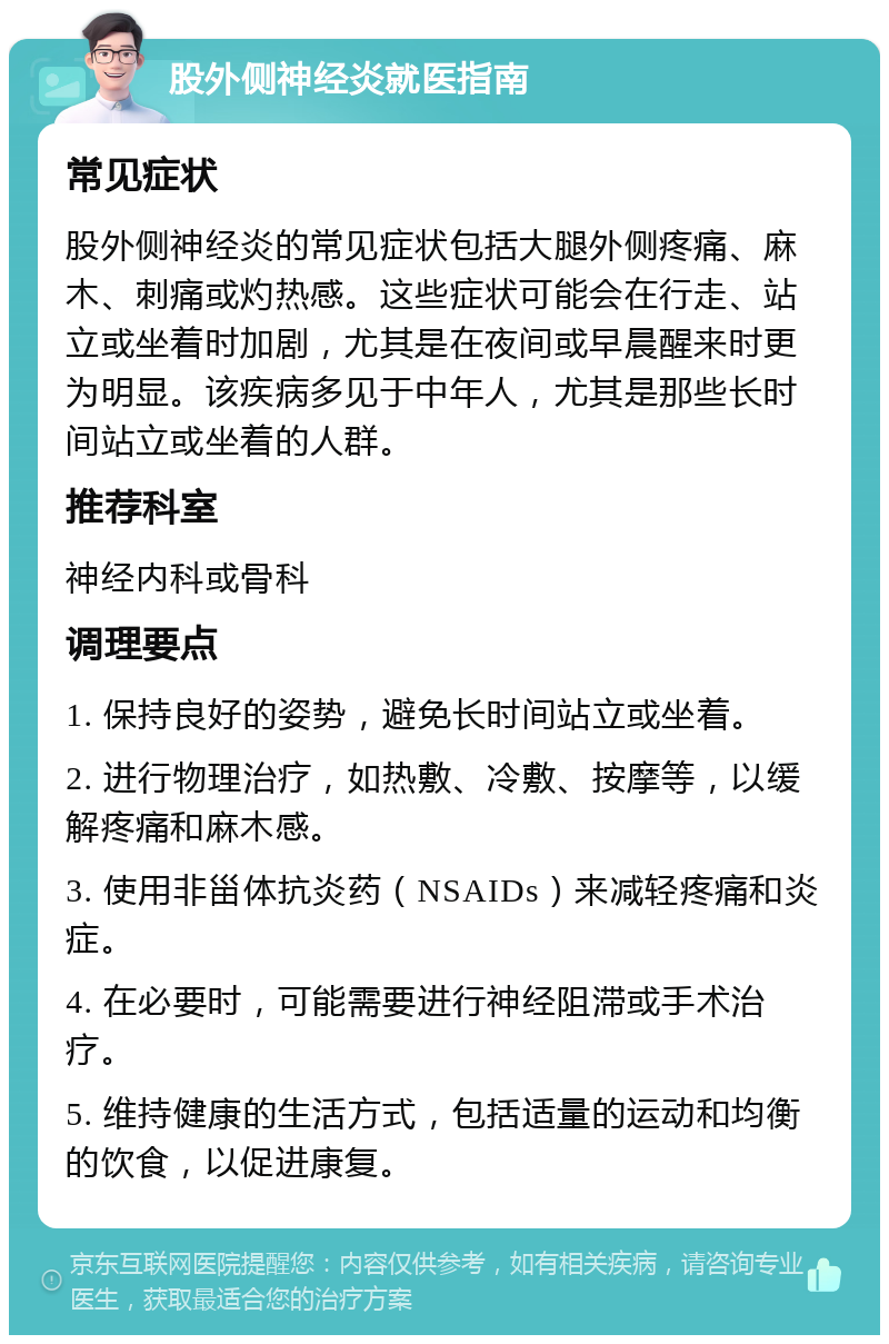 股外侧神经炎就医指南 常见症状 股外侧神经炎的常见症状包括大腿外侧疼痛、麻木、刺痛或灼热感。这些症状可能会在行走、站立或坐着时加剧，尤其是在夜间或早晨醒来时更为明显。该疾病多见于中年人，尤其是那些长时间站立或坐着的人群。 推荐科室 神经内科或骨科 调理要点 1. 保持良好的姿势，避免长时间站立或坐着。 2. 进行物理治疗，如热敷、冷敷、按摩等，以缓解疼痛和麻木感。 3. 使用非甾体抗炎药（NSAIDs）来减轻疼痛和炎症。 4. 在必要时，可能需要进行神经阻滞或手术治疗。 5. 维持健康的生活方式，包括适量的运动和均衡的饮食，以促进康复。