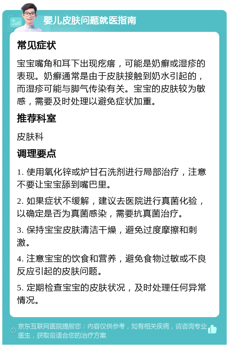 婴儿皮肤问题就医指南 常见症状 宝宝嘴角和耳下出现疙瘩，可能是奶癣或湿疹的表现。奶癣通常是由于皮肤接触到奶水引起的，而湿疹可能与脚气传染有关。宝宝的皮肤较为敏感，需要及时处理以避免症状加重。 推荐科室 皮肤科 调理要点 1. 使用氧化锌或炉甘石洗剂进行局部治疗，注意不要让宝宝舔到嘴巴里。 2. 如果症状不缓解，建议去医院进行真菌化验，以确定是否为真菌感染，需要抗真菌治疗。 3. 保持宝宝皮肤清洁干燥，避免过度摩擦和刺激。 4. 注意宝宝的饮食和营养，避免食物过敏或不良反应引起的皮肤问题。 5. 定期检查宝宝的皮肤状况，及时处理任何异常情况。