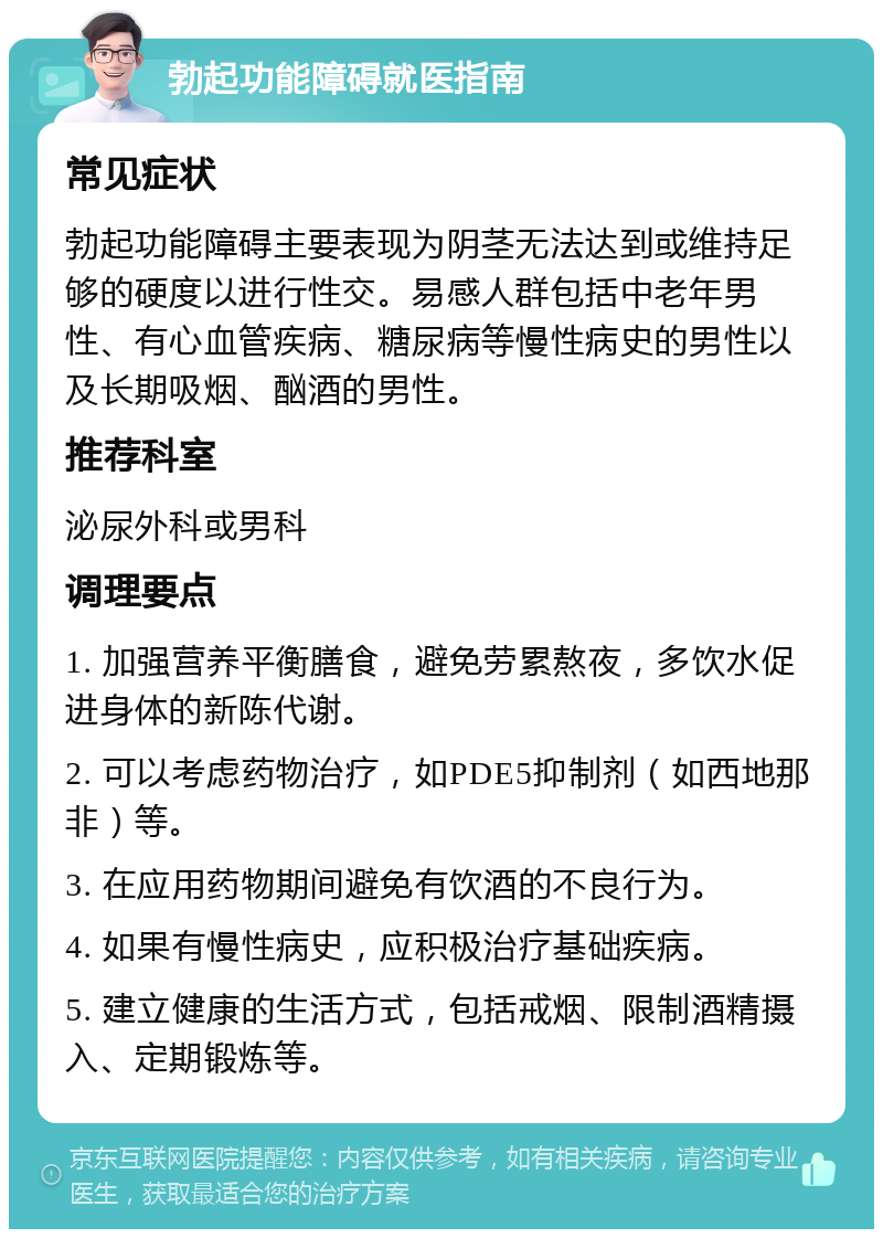 勃起功能障碍就医指南 常见症状 勃起功能障碍主要表现为阴茎无法达到或维持足够的硬度以进行性交。易感人群包括中老年男性、有心血管疾病、糖尿病等慢性病史的男性以及长期吸烟、酗酒的男性。 推荐科室 泌尿外科或男科 调理要点 1. 加强营养平衡膳食，避免劳累熬夜，多饮水促进身体的新陈代谢。 2. 可以考虑药物治疗，如PDE5抑制剂（如西地那非）等。 3. 在应用药物期间避免有饮酒的不良行为。 4. 如果有慢性病史，应积极治疗基础疾病。 5. 建立健康的生活方式，包括戒烟、限制酒精摄入、定期锻炼等。