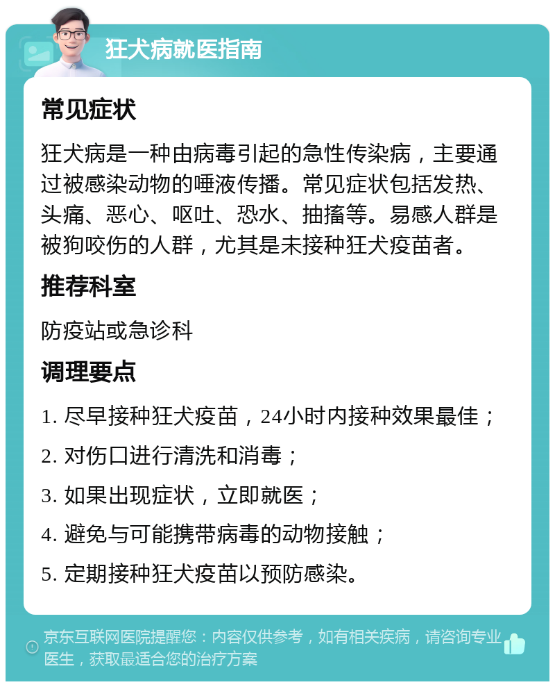 狂犬病就医指南 常见症状 狂犬病是一种由病毒引起的急性传染病，主要通过被感染动物的唾液传播。常见症状包括发热、头痛、恶心、呕吐、恐水、抽搐等。易感人群是被狗咬伤的人群，尤其是未接种狂犬疫苗者。 推荐科室 防疫站或急诊科 调理要点 1. 尽早接种狂犬疫苗，24小时内接种效果最佳； 2. 对伤口进行清洗和消毒； 3. 如果出现症状，立即就医； 4. 避免与可能携带病毒的动物接触； 5. 定期接种狂犬疫苗以预防感染。