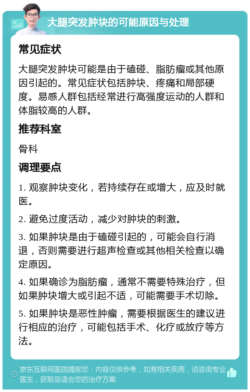 大腿突发肿块的可能原因与处理 常见症状 大腿突发肿块可能是由于磕碰、脂肪瘤或其他原因引起的。常见症状包括肿块、疼痛和局部硬度。易感人群包括经常进行高强度运动的人群和体脂较高的人群。 推荐科室 骨科 调理要点 1. 观察肿块变化，若持续存在或增大，应及时就医。 2. 避免过度活动，减少对肿块的刺激。 3. 如果肿块是由于磕碰引起的，可能会自行消退，否则需要进行超声检查或其他相关检查以确定原因。 4. 如果确诊为脂肪瘤，通常不需要特殊治疗，但如果肿块增大或引起不适，可能需要手术切除。 5. 如果肿块是恶性肿瘤，需要根据医生的建议进行相应的治疗，可能包括手术、化疗或放疗等方法。