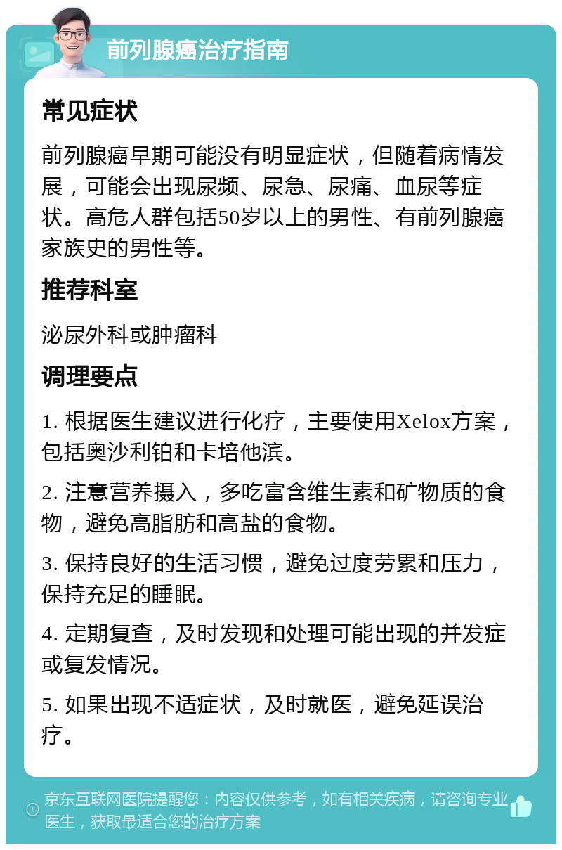 前列腺癌治疗指南 常见症状 前列腺癌早期可能没有明显症状，但随着病情发展，可能会出现尿频、尿急、尿痛、血尿等症状。高危人群包括50岁以上的男性、有前列腺癌家族史的男性等。 推荐科室 泌尿外科或肿瘤科 调理要点 1. 根据医生建议进行化疗，主要使用Xelox方案，包括奥沙利铂和卡培他滨。 2. 注意营养摄入，多吃富含维生素和矿物质的食物，避免高脂肪和高盐的食物。 3. 保持良好的生活习惯，避免过度劳累和压力，保持充足的睡眠。 4. 定期复查，及时发现和处理可能出现的并发症或复发情况。 5. 如果出现不适症状，及时就医，避免延误治疗。