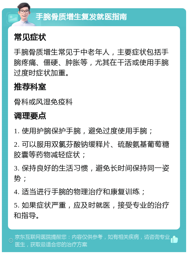 手腕骨质增生复发就医指南 常见症状 手腕骨质增生常见于中老年人，主要症状包括手腕疼痛、僵硬、肿胀等，尤其在干活或使用手腕过度时症状加重。 推荐科室 骨科或风湿免疫科 调理要点 1. 使用护腕保护手腕，避免过度使用手腕； 2. 可以服用双氯芬酸钠缓释片、硫酸氨基葡萄糖胶囊等药物减轻症状； 3. 保持良好的生活习惯，避免长时间保持同一姿势； 4. 适当进行手腕的物理治疗和康复训练； 5. 如果症状严重，应及时就医，接受专业的治疗和指导。