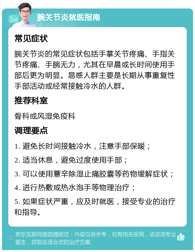 腕关节炎就医指南 常见症状 腕关节炎的常见症状包括手掌关节疼痛、手指关节疼痛、手腕无力，尤其在早晨或长时间使用手部后更为明显。易感人群主要是长期从事重复性手部活动或经常接触冷水的人群。 推荐科室 骨科或风湿免疫科 调理要点 1. 避免长时间接触冷水，注意手部保暖； 2. 适当休息，避免过度使用手部； 3. 可以使用薏辛除湿止痛胶囊等药物缓解症状； 4. 进行热敷或热水泡手等物理治疗； 5. 如果症状严重，应及时就医，接受专业的治疗和指导。