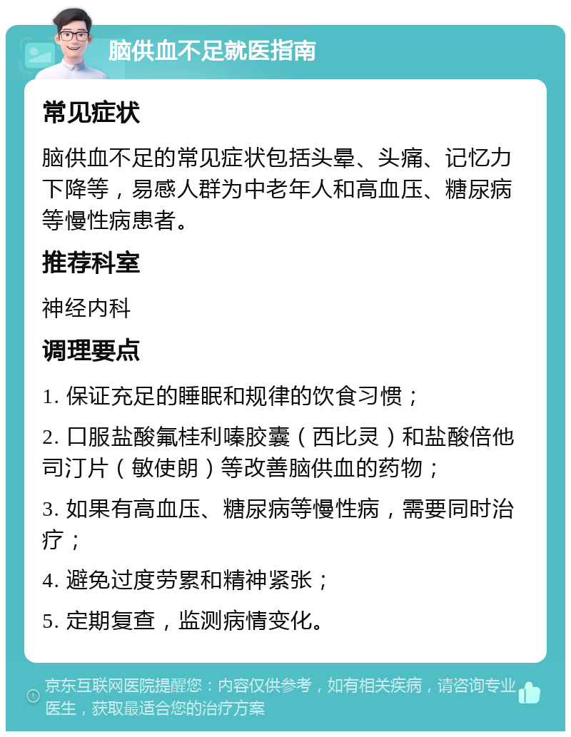 脑供血不足就医指南 常见症状 脑供血不足的常见症状包括头晕、头痛、记忆力下降等，易感人群为中老年人和高血压、糖尿病等慢性病患者。 推荐科室 神经内科 调理要点 1. 保证充足的睡眠和规律的饮食习惯； 2. 口服盐酸氟桂利嗪胶囊（西比灵）和盐酸倍他司汀片（敏使朗）等改善脑供血的药物； 3. 如果有高血压、糖尿病等慢性病，需要同时治疗； 4. 避免过度劳累和精神紧张； 5. 定期复查，监测病情变化。