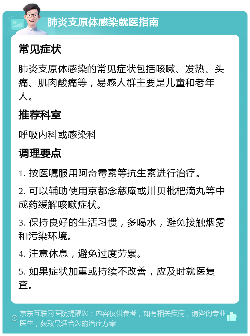 肺炎支原体感染就医指南 常见症状 肺炎支原体感染的常见症状包括咳嗽、发热、头痛、肌肉酸痛等，易感人群主要是儿童和老年人。 推荐科室 呼吸内科或感染科 调理要点 1. 按医嘱服用阿奇霉素等抗生素进行治疗。 2. 可以辅助使用京都念慈庵或川贝枇杷滴丸等中成药缓解咳嗽症状。 3. 保持良好的生活习惯，多喝水，避免接触烟雾和污染环境。 4. 注意休息，避免过度劳累。 5. 如果症状加重或持续不改善，应及时就医复查。