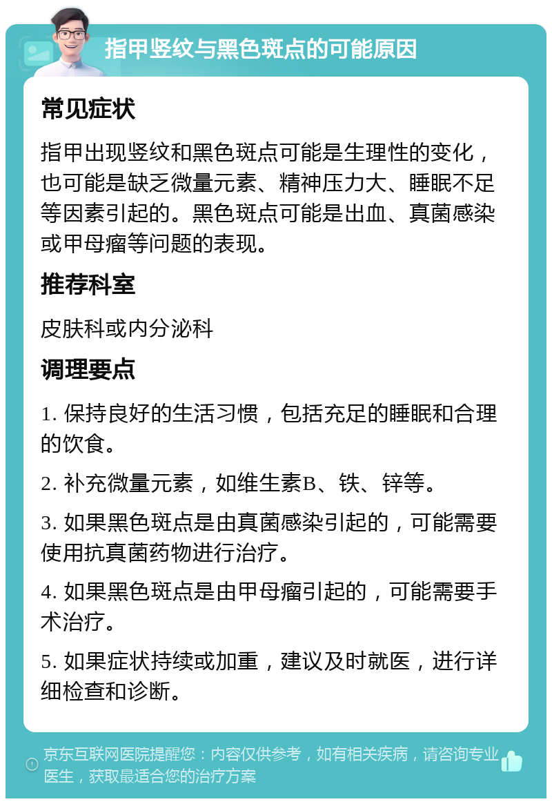 指甲竖纹与黑色斑点的可能原因 常见症状 指甲出现竖纹和黑色斑点可能是生理性的变化，也可能是缺乏微量元素、精神压力大、睡眠不足等因素引起的。黑色斑点可能是出血、真菌感染或甲母瘤等问题的表现。 推荐科室 皮肤科或内分泌科 调理要点 1. 保持良好的生活习惯，包括充足的睡眠和合理的饮食。 2. 补充微量元素，如维生素B、铁、锌等。 3. 如果黑色斑点是由真菌感染引起的，可能需要使用抗真菌药物进行治疗。 4. 如果黑色斑点是由甲母瘤引起的，可能需要手术治疗。 5. 如果症状持续或加重，建议及时就医，进行详细检查和诊断。