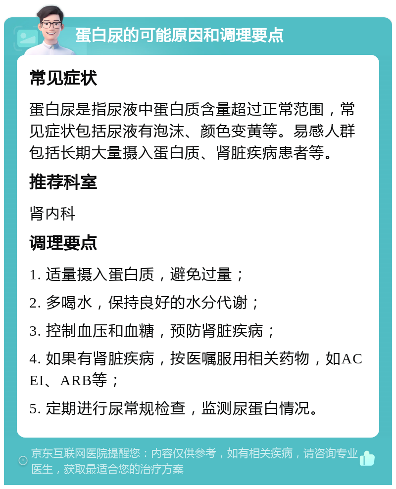 蛋白尿的可能原因和调理要点 常见症状 蛋白尿是指尿液中蛋白质含量超过正常范围，常见症状包括尿液有泡沫、颜色变黄等。易感人群包括长期大量摄入蛋白质、肾脏疾病患者等。 推荐科室 肾内科 调理要点 1. 适量摄入蛋白质，避免过量； 2. 多喝水，保持良好的水分代谢； 3. 控制血压和血糖，预防肾脏疾病； 4. 如果有肾脏疾病，按医嘱服用相关药物，如ACEI、ARB等； 5. 定期进行尿常规检查，监测尿蛋白情况。