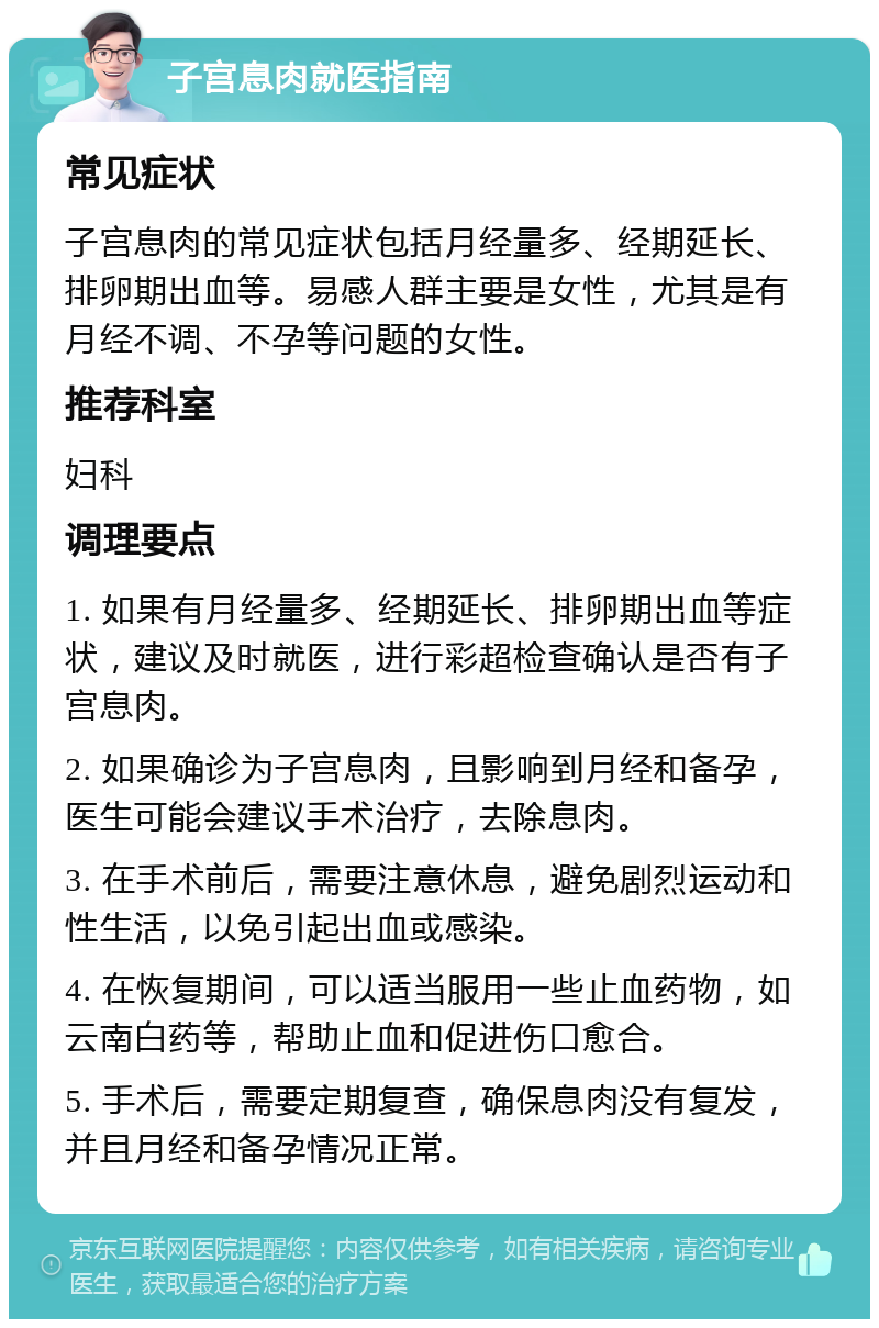 子宫息肉就医指南 常见症状 子宫息肉的常见症状包括月经量多、经期延长、排卵期出血等。易感人群主要是女性，尤其是有月经不调、不孕等问题的女性。 推荐科室 妇科 调理要点 1. 如果有月经量多、经期延长、排卵期出血等症状，建议及时就医，进行彩超检查确认是否有子宫息肉。 2. 如果确诊为子宫息肉，且影响到月经和备孕，医生可能会建议手术治疗，去除息肉。 3. 在手术前后，需要注意休息，避免剧烈运动和性生活，以免引起出血或感染。 4. 在恢复期间，可以适当服用一些止血药物，如云南白药等，帮助止血和促进伤口愈合。 5. 手术后，需要定期复查，确保息肉没有复发，并且月经和备孕情况正常。