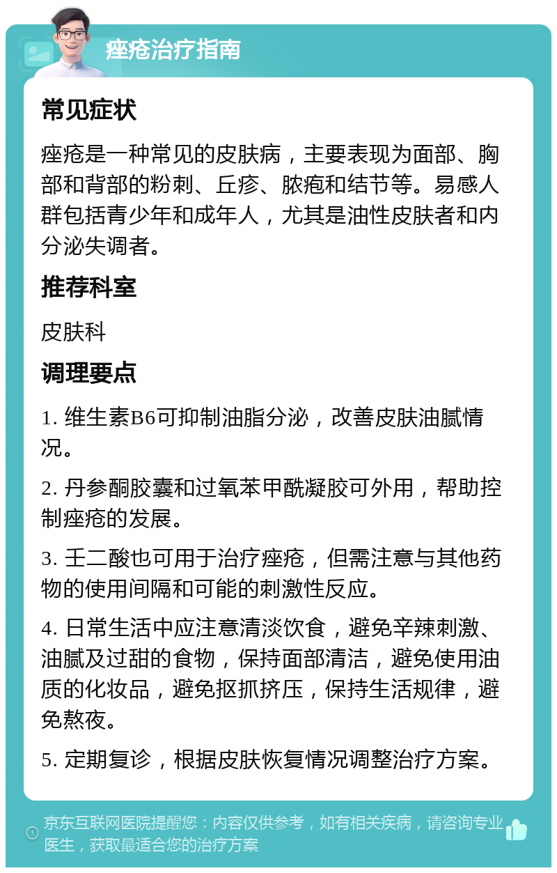 痤疮治疗指南 常见症状 痤疮是一种常见的皮肤病，主要表现为面部、胸部和背部的粉刺、丘疹、脓疱和结节等。易感人群包括青少年和成年人，尤其是油性皮肤者和内分泌失调者。 推荐科室 皮肤科 调理要点 1. 维生素B6可抑制油脂分泌，改善皮肤油腻情况。 2. 丹参酮胶囊和过氧苯甲酰凝胶可外用，帮助控制痤疮的发展。 3. 壬二酸也可用于治疗痤疮，但需注意与其他药物的使用间隔和可能的刺激性反应。 4. 日常生活中应注意清淡饮食，避免辛辣刺激、油腻及过甜的食物，保持面部清洁，避免使用油质的化妆品，避免抠抓挤压，保持生活规律，避免熬夜。 5. 定期复诊，根据皮肤恢复情况调整治疗方案。