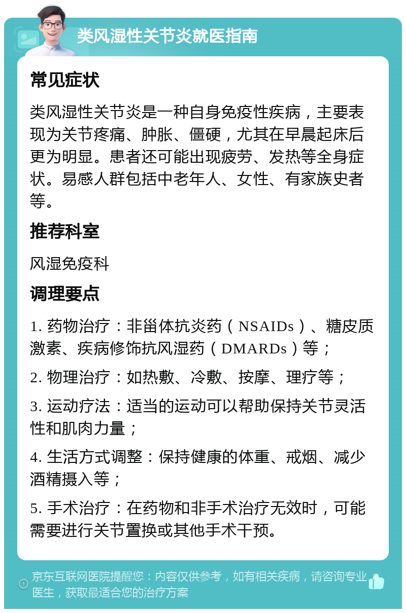 类风湿性关节炎就医指南 常见症状 类风湿性关节炎是一种自身免疫性疾病，主要表现为关节疼痛、肿胀、僵硬，尤其在早晨起床后更为明显。患者还可能出现疲劳、发热等全身症状。易感人群包括中老年人、女性、有家族史者等。 推荐科室 风湿免疫科 调理要点 1. 药物治疗：非甾体抗炎药（NSAIDs）、糖皮质激素、疾病修饰抗风湿药（DMARDs）等； 2. 物理治疗：如热敷、冷敷、按摩、理疗等； 3. 运动疗法：适当的运动可以帮助保持关节灵活性和肌肉力量； 4. 生活方式调整：保持健康的体重、戒烟、减少酒精摄入等； 5. 手术治疗：在药物和非手术治疗无效时，可能需要进行关节置换或其他手术干预。