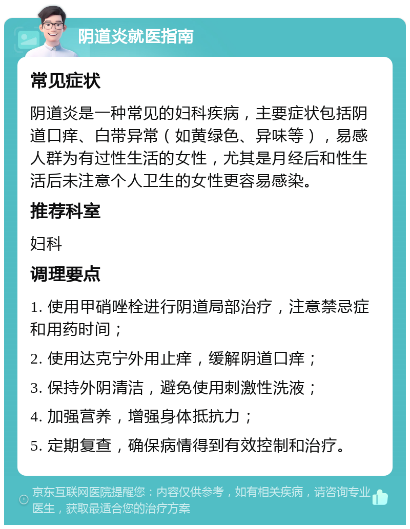 阴道炎就医指南 常见症状 阴道炎是一种常见的妇科疾病，主要症状包括阴道口痒、白带异常（如黄绿色、异味等），易感人群为有过性生活的女性，尤其是月经后和性生活后未注意个人卫生的女性更容易感染。 推荐科室 妇科 调理要点 1. 使用甲硝唑栓进行阴道局部治疗，注意禁忌症和用药时间； 2. 使用达克宁外用止痒，缓解阴道口痒； 3. 保持外阴清洁，避免使用刺激性洗液； 4. 加强营养，增强身体抵抗力； 5. 定期复查，确保病情得到有效控制和治疗。