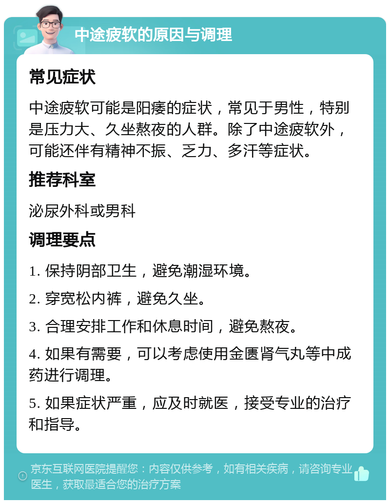 中途疲软的原因与调理 常见症状 中途疲软可能是阳痿的症状，常见于男性，特别是压力大、久坐熬夜的人群。除了中途疲软外，可能还伴有精神不振、乏力、多汗等症状。 推荐科室 泌尿外科或男科 调理要点 1. 保持阴部卫生，避免潮湿环境。 2. 穿宽松内裤，避免久坐。 3. 合理安排工作和休息时间，避免熬夜。 4. 如果有需要，可以考虑使用金匮肾气丸等中成药进行调理。 5. 如果症状严重，应及时就医，接受专业的治疗和指导。