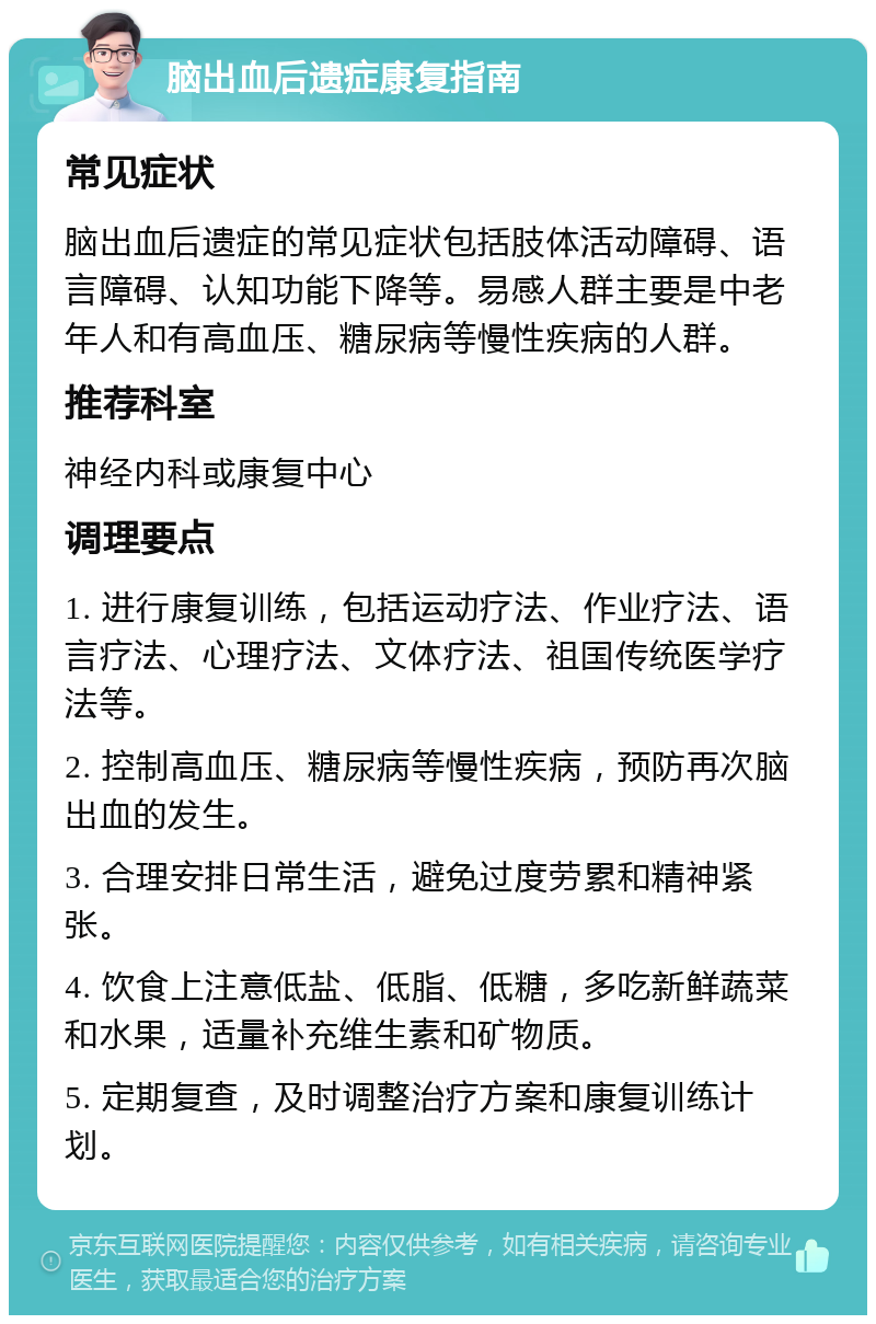 脑出血后遗症康复指南 常见症状 脑出血后遗症的常见症状包括肢体活动障碍、语言障碍、认知功能下降等。易感人群主要是中老年人和有高血压、糖尿病等慢性疾病的人群。 推荐科室 神经内科或康复中心 调理要点 1. 进行康复训练，包括运动疗法、作业疗法、语言疗法、心理疗法、文体疗法、祖国传统医学疗法等。 2. 控制高血压、糖尿病等慢性疾病，预防再次脑出血的发生。 3. 合理安排日常生活，避免过度劳累和精神紧张。 4. 饮食上注意低盐、低脂、低糖，多吃新鲜蔬菜和水果，适量补充维生素和矿物质。 5. 定期复查，及时调整治疗方案和康复训练计划。