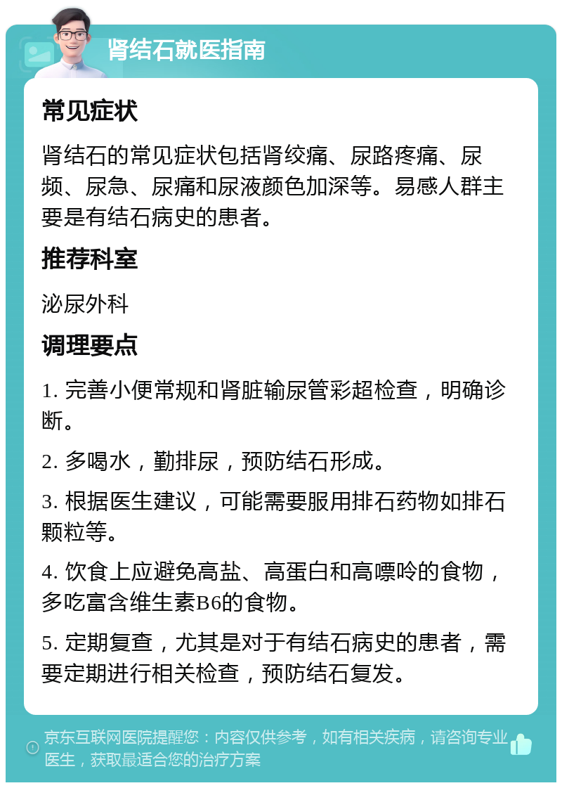 肾结石就医指南 常见症状 肾结石的常见症状包括肾绞痛、尿路疼痛、尿频、尿急、尿痛和尿液颜色加深等。易感人群主要是有结石病史的患者。 推荐科室 泌尿外科 调理要点 1. 完善小便常规和肾脏输尿管彩超检查，明确诊断。 2. 多喝水，勤排尿，预防结石形成。 3. 根据医生建议，可能需要服用排石药物如排石颗粒等。 4. 饮食上应避免高盐、高蛋白和高嘌呤的食物，多吃富含维生素B6的食物。 5. 定期复查，尤其是对于有结石病史的患者，需要定期进行相关检查，预防结石复发。