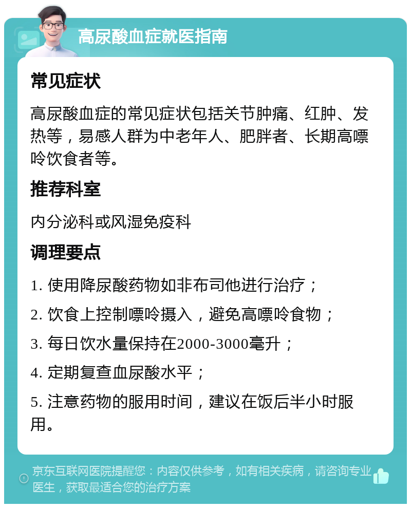 高尿酸血症就医指南 常见症状 高尿酸血症的常见症状包括关节肿痛、红肿、发热等，易感人群为中老年人、肥胖者、长期高嘌呤饮食者等。 推荐科室 内分泌科或风湿免疫科 调理要点 1. 使用降尿酸药物如非布司他进行治疗； 2. 饮食上控制嘌呤摄入，避免高嘌呤食物； 3. 每日饮水量保持在2000-3000毫升； 4. 定期复查血尿酸水平； 5. 注意药物的服用时间，建议在饭后半小时服用。