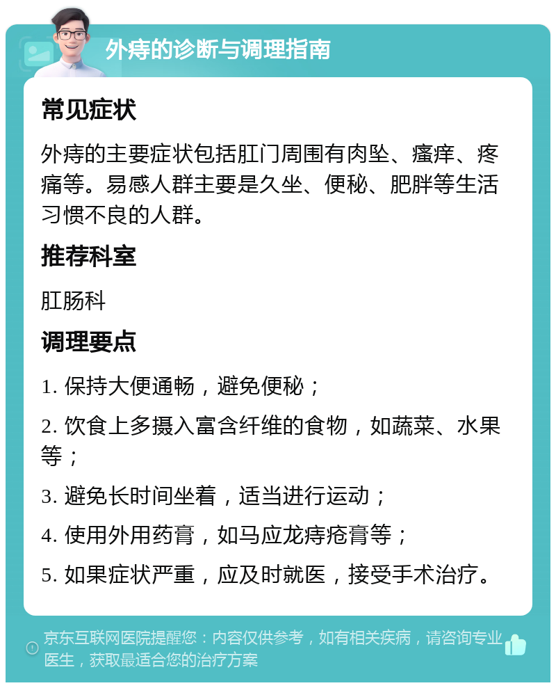 外痔的诊断与调理指南 常见症状 外痔的主要症状包括肛门周围有肉坠、瘙痒、疼痛等。易感人群主要是久坐、便秘、肥胖等生活习惯不良的人群。 推荐科室 肛肠科 调理要点 1. 保持大便通畅，避免便秘； 2. 饮食上多摄入富含纤维的食物，如蔬菜、水果等； 3. 避免长时间坐着，适当进行运动； 4. 使用外用药膏，如马应龙痔疮膏等； 5. 如果症状严重，应及时就医，接受手术治疗。