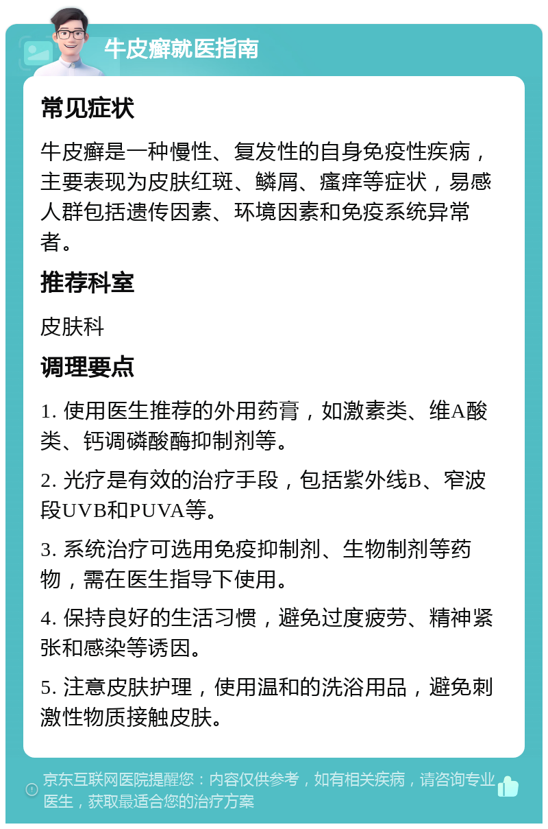 牛皮癣就医指南 常见症状 牛皮癣是一种慢性、复发性的自身免疫性疾病，主要表现为皮肤红斑、鳞屑、瘙痒等症状，易感人群包括遗传因素、环境因素和免疫系统异常者。 推荐科室 皮肤科 调理要点 1. 使用医生推荐的外用药膏，如激素类、维A酸类、钙调磷酸酶抑制剂等。 2. 光疗是有效的治疗手段，包括紫外线B、窄波段UVB和PUVA等。 3. 系统治疗可选用免疫抑制剂、生物制剂等药物，需在医生指导下使用。 4. 保持良好的生活习惯，避免过度疲劳、精神紧张和感染等诱因。 5. 注意皮肤护理，使用温和的洗浴用品，避免刺激性物质接触皮肤。