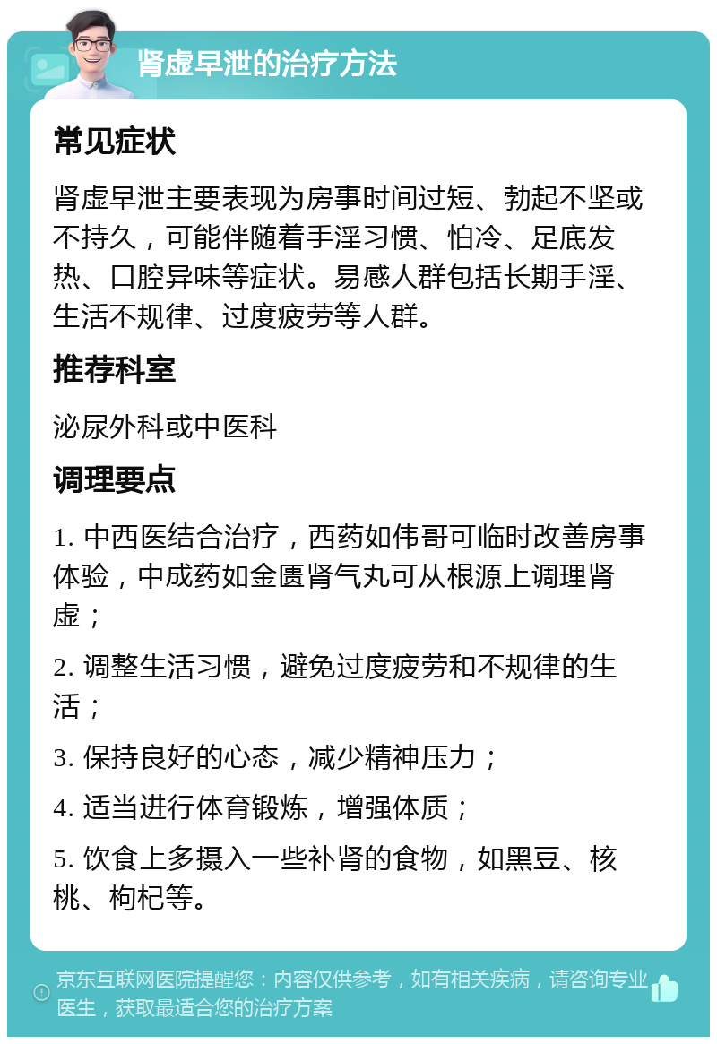 肾虚早泄的治疗方法 常见症状 肾虚早泄主要表现为房事时间过短、勃起不坚或不持久，可能伴随着手淫习惯、怕冷、足底发热、口腔异味等症状。易感人群包括长期手淫、生活不规律、过度疲劳等人群。 推荐科室 泌尿外科或中医科 调理要点 1. 中西医结合治疗，西药如伟哥可临时改善房事体验，中成药如金匮肾气丸可从根源上调理肾虚； 2. 调整生活习惯，避免过度疲劳和不规律的生活； 3. 保持良好的心态，减少精神压力； 4. 适当进行体育锻炼，增强体质； 5. 饮食上多摄入一些补肾的食物，如黑豆、核桃、枸杞等。