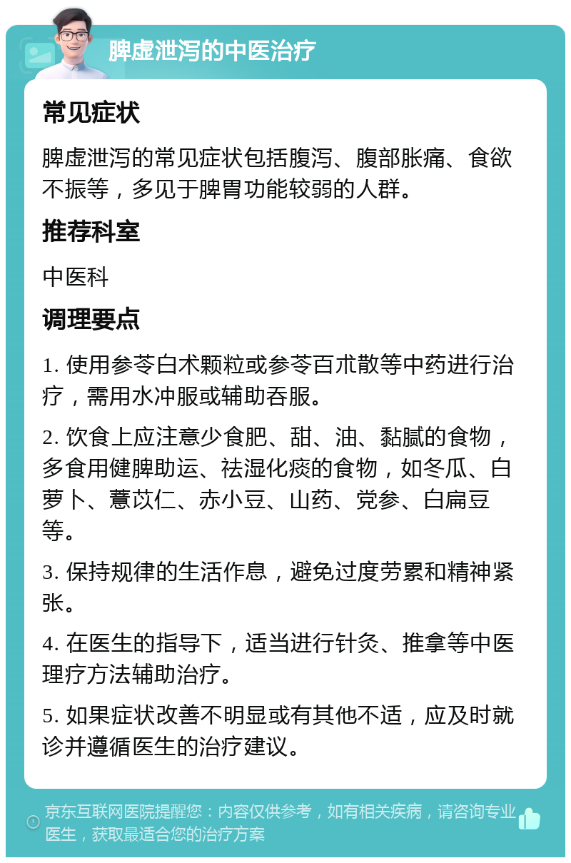 脾虚泄泻的中医治疗 常见症状 脾虚泄泻的常见症状包括腹泻、腹部胀痛、食欲不振等，多见于脾胃功能较弱的人群。 推荐科室 中医科 调理要点 1. 使用参苓白术颗粒或参苓百朮散等中药进行治疗，需用水冲服或辅助吞服。 2. 饮食上应注意少食肥、甜、油、黏腻的食物，多食用健脾助运、祛湿化痰的食物，如冬瓜、白萝卜、薏苡仁、赤小豆、山药、党参、白扁豆等。 3. 保持规律的生活作息，避免过度劳累和精神紧张。 4. 在医生的指导下，适当进行针灸、推拿等中医理疗方法辅助治疗。 5. 如果症状改善不明显或有其他不适，应及时就诊并遵循医生的治疗建议。