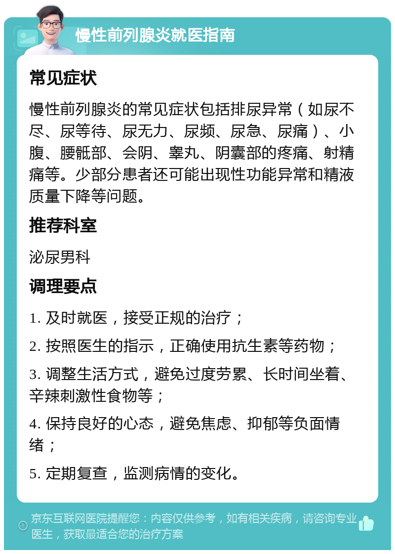 慢性前列腺炎就医指南 常见症状 慢性前列腺炎的常见症状包括排尿异常（如尿不尽、尿等待、尿无力、尿频、尿急、尿痛）、小腹、腰骶部、会阴、睾丸、阴囊部的疼痛、射精痛等。少部分患者还可能出现性功能异常和精液质量下降等问题。 推荐科室 泌尿男科 调理要点 1. 及时就医，接受正规的治疗； 2. 按照医生的指示，正确使用抗生素等药物； 3. 调整生活方式，避免过度劳累、长时间坐着、辛辣刺激性食物等； 4. 保持良好的心态，避免焦虑、抑郁等负面情绪； 5. 定期复查，监测病情的变化。