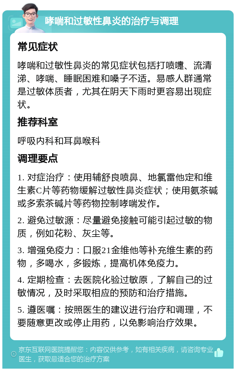 哮喘和过敏性鼻炎的治疗与调理 常见症状 哮喘和过敏性鼻炎的常见症状包括打喷嚏、流清涕、哮喘、睡眠困难和嗓子不适。易感人群通常是过敏体质者，尤其在阴天下雨时更容易出现症状。 推荐科室 呼吸内科和耳鼻喉科 调理要点 1. 对症治疗：使用辅舒良喷鼻、地氯雷他定和维生素C片等药物缓解过敏性鼻炎症状；使用氨茶碱或多索茶碱片等药物控制哮喘发作。 2. 避免过敏源：尽量避免接触可能引起过敏的物质，例如花粉、灰尘等。 3. 增强免疫力：口服21金维他等补充维生素的药物，多喝水，多锻炼，提高机体免疫力。 4. 定期检查：去医院化验过敏原，了解自己的过敏情况，及时采取相应的预防和治疗措施。 5. 遵医嘱：按照医生的建议进行治疗和调理，不要随意更改或停止用药，以免影响治疗效果。