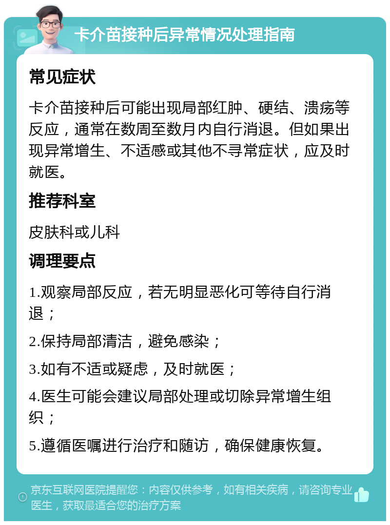 卡介苗接种后异常情况处理指南 常见症状 卡介苗接种后可能出现局部红肿、硬结、溃疡等反应，通常在数周至数月内自行消退。但如果出现异常增生、不适感或其他不寻常症状，应及时就医。 推荐科室 皮肤科或儿科 调理要点 1.观察局部反应，若无明显恶化可等待自行消退； 2.保持局部清洁，避免感染； 3.如有不适或疑虑，及时就医； 4.医生可能会建议局部处理或切除异常增生组织； 5.遵循医嘱进行治疗和随访，确保健康恢复。