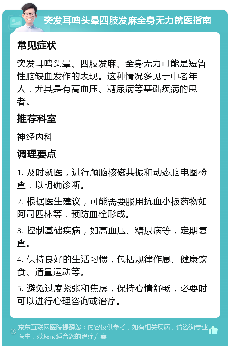 突发耳鸣头晕四肢发麻全身无力就医指南 常见症状 突发耳鸣头晕、四肢发麻、全身无力可能是短暂性脑缺血发作的表现。这种情况多见于中老年人，尤其是有高血压、糖尿病等基础疾病的患者。 推荐科室 神经内科 调理要点 1. 及时就医，进行颅脑核磁共振和动态脑电图检查，以明确诊断。 2. 根据医生建议，可能需要服用抗血小板药物如阿司匹林等，预防血栓形成。 3. 控制基础疾病，如高血压、糖尿病等，定期复查。 4. 保持良好的生活习惯，包括规律作息、健康饮食、适量运动等。 5. 避免过度紧张和焦虑，保持心情舒畅，必要时可以进行心理咨询或治疗。