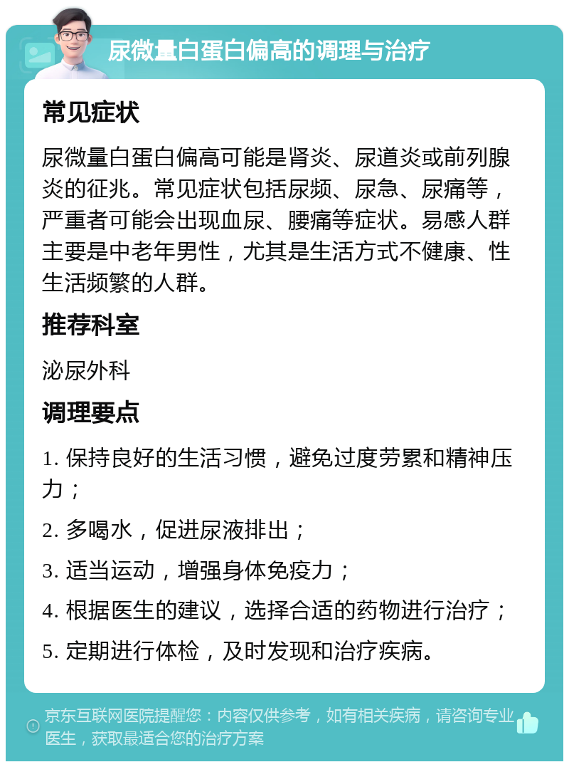 尿微量白蛋白偏高的调理与治疗 常见症状 尿微量白蛋白偏高可能是肾炎、尿道炎或前列腺炎的征兆。常见症状包括尿频、尿急、尿痛等，严重者可能会出现血尿、腰痛等症状。易感人群主要是中老年男性，尤其是生活方式不健康、性生活频繁的人群。 推荐科室 泌尿外科 调理要点 1. 保持良好的生活习惯，避免过度劳累和精神压力； 2. 多喝水，促进尿液排出； 3. 适当运动，增强身体免疫力； 4. 根据医生的建议，选择合适的药物进行治疗； 5. 定期进行体检，及时发现和治疗疾病。