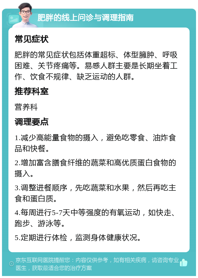 肥胖的线上问诊与调理指南 常见症状 肥胖的常见症状包括体重超标、体型臃肿、呼吸困难、关节疼痛等。易感人群主要是长期坐着工作、饮食不规律、缺乏运动的人群。 推荐科室 营养科 调理要点 1.减少高能量食物的摄入，避免吃零食、油炸食品和快餐。 2.增加富含膳食纤维的蔬菜和高优质蛋白食物的摄入。 3.调整进餐顺序，先吃蔬菜和水果，然后再吃主食和蛋白质。 4.每周进行5-7天中等强度的有氧运动，如快走、跑步、游泳等。 5.定期进行体检，监测身体健康状况。