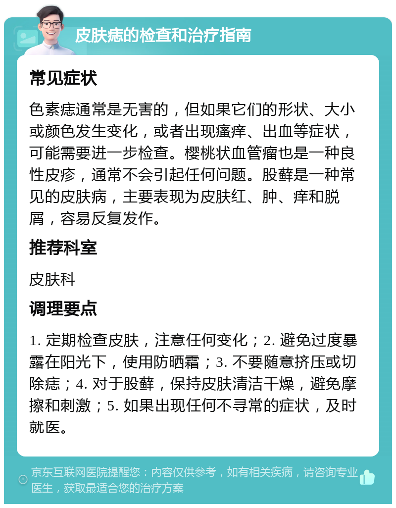 皮肤痣的检查和治疗指南 常见症状 色素痣通常是无害的，但如果它们的形状、大小或颜色发生变化，或者出现瘙痒、出血等症状，可能需要进一步检查。樱桃状血管瘤也是一种良性皮疹，通常不会引起任何问题。股藓是一种常见的皮肤病，主要表现为皮肤红、肿、痒和脱屑，容易反复发作。 推荐科室 皮肤科 调理要点 1. 定期检查皮肤，注意任何变化；2. 避免过度暴露在阳光下，使用防晒霜；3. 不要随意挤压或切除痣；4. 对于股藓，保持皮肤清洁干燥，避免摩擦和刺激；5. 如果出现任何不寻常的症状，及时就医。