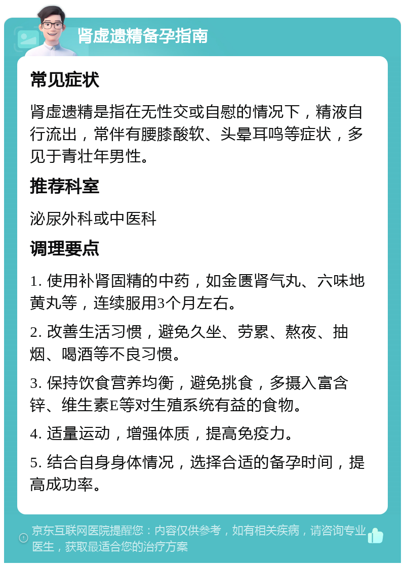 肾虚遗精备孕指南 常见症状 肾虚遗精是指在无性交或自慰的情况下，精液自行流出，常伴有腰膝酸软、头晕耳鸣等症状，多见于青壮年男性。 推荐科室 泌尿外科或中医科 调理要点 1. 使用补肾固精的中药，如金匮肾气丸、六味地黄丸等，连续服用3个月左右。 2. 改善生活习惯，避免久坐、劳累、熬夜、抽烟、喝酒等不良习惯。 3. 保持饮食营养均衡，避免挑食，多摄入富含锌、维生素E等对生殖系统有益的食物。 4. 适量运动，增强体质，提高免疫力。 5. 结合自身身体情况，选择合适的备孕时间，提高成功率。