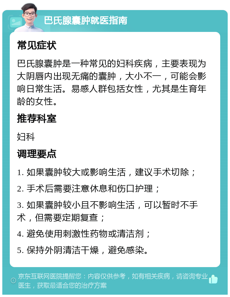 巴氏腺囊肿就医指南 常见症状 巴氏腺囊肿是一种常见的妇科疾病，主要表现为大阴唇内出现无痛的囊肿，大小不一，可能会影响日常生活。易感人群包括女性，尤其是生育年龄的女性。 推荐科室 妇科 调理要点 1. 如果囊肿较大或影响生活，建议手术切除； 2. 手术后需要注意休息和伤口护理； 3. 如果囊肿较小且不影响生活，可以暂时不手术，但需要定期复查； 4. 避免使用刺激性药物或清洁剂； 5. 保持外阴清洁干燥，避免感染。