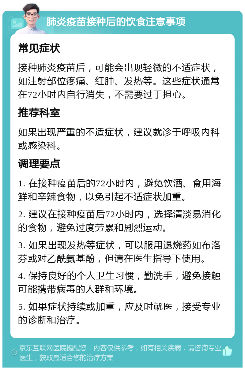 肺炎疫苗接种后的饮食注意事项 常见症状 接种肺炎疫苗后，可能会出现轻微的不适症状，如注射部位疼痛、红肿、发热等。这些症状通常在72小时内自行消失，不需要过于担心。 推荐科室 如果出现严重的不适症状，建议就诊于呼吸内科或感染科。 调理要点 1. 在接种疫苗后的72小时内，避免饮酒、食用海鲜和辛辣食物，以免引起不适症状加重。 2. 建议在接种疫苗后72小时内，选择清淡易消化的食物，避免过度劳累和剧烈运动。 3. 如果出现发热等症状，可以服用退烧药如布洛芬或对乙酰氨基酚，但请在医生指导下使用。 4. 保持良好的个人卫生习惯，勤洗手，避免接触可能携带病毒的人群和环境。 5. 如果症状持续或加重，应及时就医，接受专业的诊断和治疗。