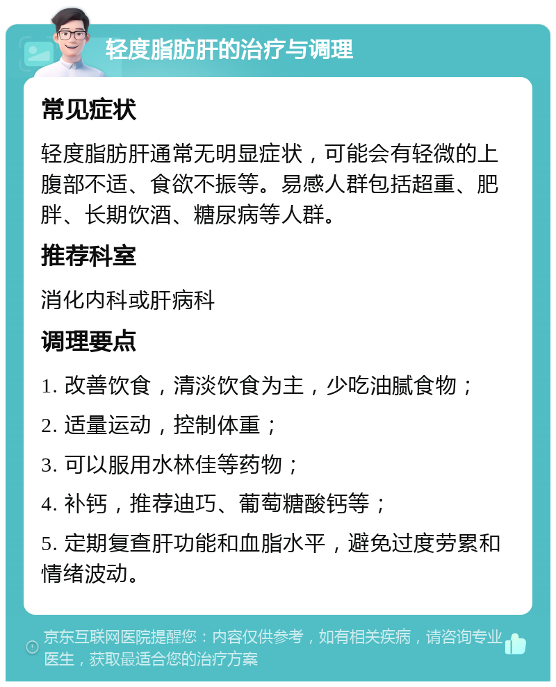 轻度脂肪肝的治疗与调理 常见症状 轻度脂肪肝通常无明显症状，可能会有轻微的上腹部不适、食欲不振等。易感人群包括超重、肥胖、长期饮酒、糖尿病等人群。 推荐科室 消化内科或肝病科 调理要点 1. 改善饮食，清淡饮食为主，少吃油腻食物； 2. 适量运动，控制体重； 3. 可以服用水林佳等药物； 4. 补钙，推荐迪巧、葡萄糖酸钙等； 5. 定期复查肝功能和血脂水平，避免过度劳累和情绪波动。