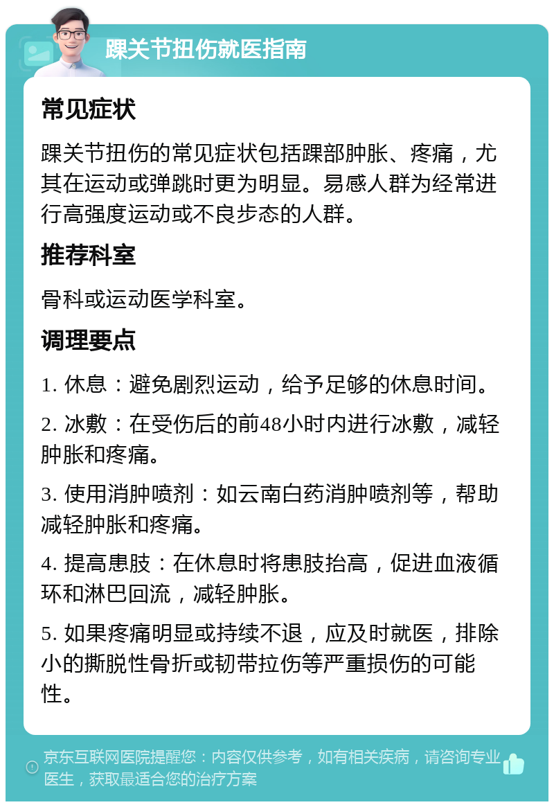 踝关节扭伤就医指南 常见症状 踝关节扭伤的常见症状包括踝部肿胀、疼痛，尤其在运动或弹跳时更为明显。易感人群为经常进行高强度运动或不良步态的人群。 推荐科室 骨科或运动医学科室。 调理要点 1. 休息：避免剧烈运动，给予足够的休息时间。 2. 冰敷：在受伤后的前48小时内进行冰敷，减轻肿胀和疼痛。 3. 使用消肿喷剂：如云南白药消肿喷剂等，帮助减轻肿胀和疼痛。 4. 提高患肢：在休息时将患肢抬高，促进血液循环和淋巴回流，减轻肿胀。 5. 如果疼痛明显或持续不退，应及时就医，排除小的撕脱性骨折或韧带拉伤等严重损伤的可能性。