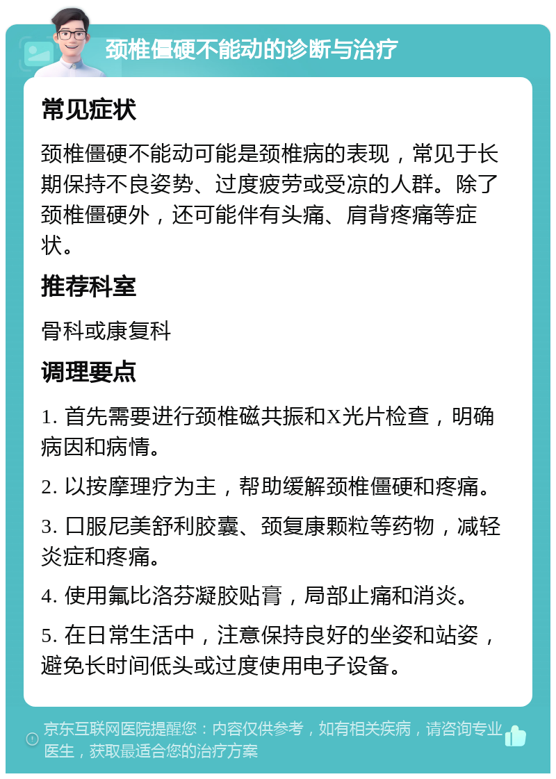 颈椎僵硬不能动的诊断与治疗 常见症状 颈椎僵硬不能动可能是颈椎病的表现，常见于长期保持不良姿势、过度疲劳或受凉的人群。除了颈椎僵硬外，还可能伴有头痛、肩背疼痛等症状。 推荐科室 骨科或康复科 调理要点 1. 首先需要进行颈椎磁共振和X光片检查，明确病因和病情。 2. 以按摩理疗为主，帮助缓解颈椎僵硬和疼痛。 3. 口服尼美舒利胶囊、颈复康颗粒等药物，减轻炎症和疼痛。 4. 使用氟比洛芬凝胶贴膏，局部止痛和消炎。 5. 在日常生活中，注意保持良好的坐姿和站姿，避免长时间低头或过度使用电子设备。