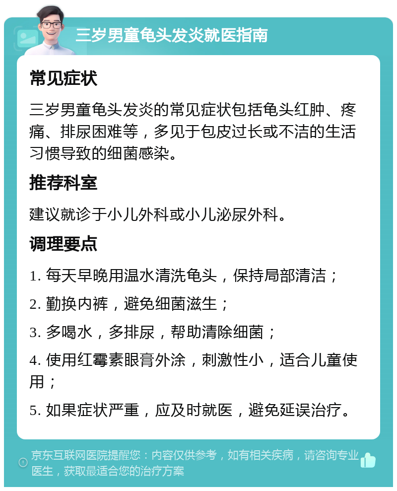 三岁男童龟头发炎就医指南 常见症状 三岁男童龟头发炎的常见症状包括龟头红肿、疼痛、排尿困难等，多见于包皮过长或不洁的生活习惯导致的细菌感染。 推荐科室 建议就诊于小儿外科或小儿泌尿外科。 调理要点 1. 每天早晚用温水清洗龟头，保持局部清洁； 2. 勤换内裤，避免细菌滋生； 3. 多喝水，多排尿，帮助清除细菌； 4. 使用红霉素眼膏外涂，刺激性小，适合儿童使用； 5. 如果症状严重，应及时就医，避免延误治疗。