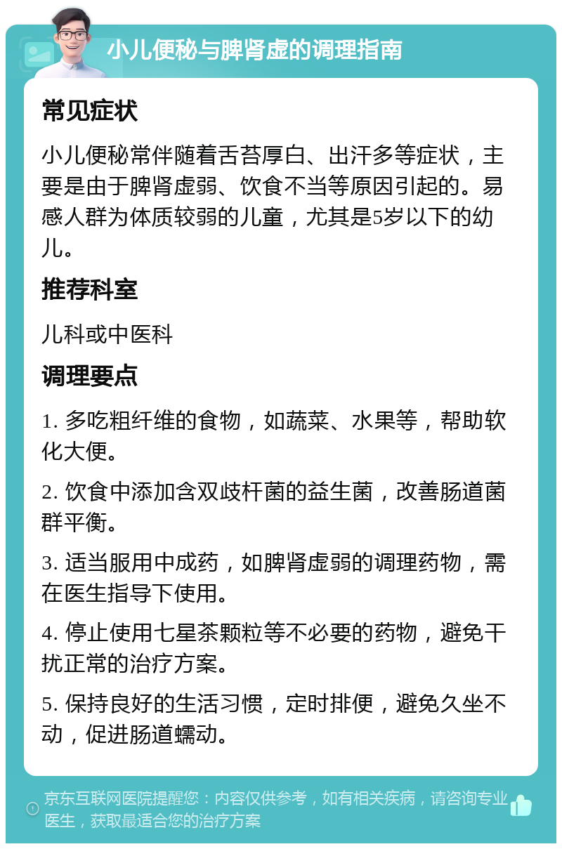 小儿便秘与脾肾虚的调理指南 常见症状 小儿便秘常伴随着舌苔厚白、出汗多等症状，主要是由于脾肾虚弱、饮食不当等原因引起的。易感人群为体质较弱的儿童，尤其是5岁以下的幼儿。 推荐科室 儿科或中医科 调理要点 1. 多吃粗纤维的食物，如蔬菜、水果等，帮助软化大便。 2. 饮食中添加含双歧杆菌的益生菌，改善肠道菌群平衡。 3. 适当服用中成药，如脾肾虚弱的调理药物，需在医生指导下使用。 4. 停止使用七星茶颗粒等不必要的药物，避免干扰正常的治疗方案。 5. 保持良好的生活习惯，定时排便，避免久坐不动，促进肠道蠕动。