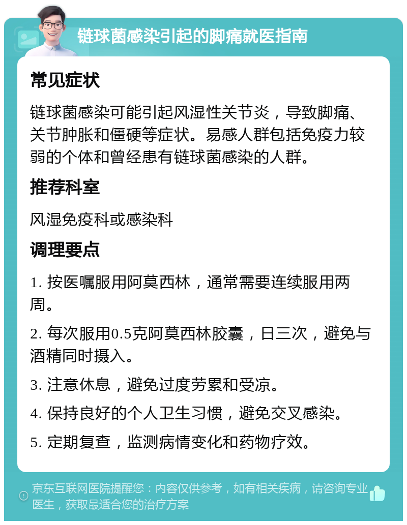 链球菌感染引起的脚痛就医指南 常见症状 链球菌感染可能引起风湿性关节炎，导致脚痛、关节肿胀和僵硬等症状。易感人群包括免疫力较弱的个体和曾经患有链球菌感染的人群。 推荐科室 风湿免疫科或感染科 调理要点 1. 按医嘱服用阿莫西林，通常需要连续服用两周。 2. 每次服用0.5克阿莫西林胶囊，日三次，避免与酒精同时摄入。 3. 注意休息，避免过度劳累和受凉。 4. 保持良好的个人卫生习惯，避免交叉感染。 5. 定期复查，监测病情变化和药物疗效。