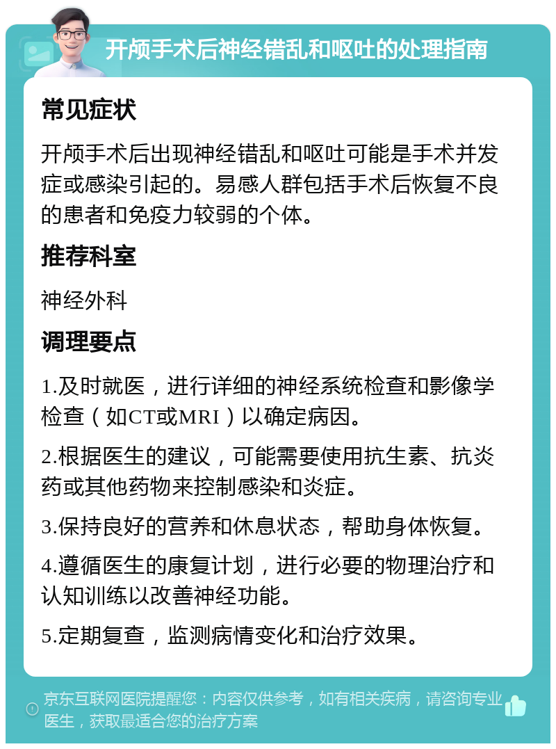 开颅手术后神经错乱和呕吐的处理指南 常见症状 开颅手术后出现神经错乱和呕吐可能是手术并发症或感染引起的。易感人群包括手术后恢复不良的患者和免疫力较弱的个体。 推荐科室 神经外科 调理要点 1.及时就医，进行详细的神经系统检查和影像学检查（如CT或MRI）以确定病因。 2.根据医生的建议，可能需要使用抗生素、抗炎药或其他药物来控制感染和炎症。 3.保持良好的营养和休息状态，帮助身体恢复。 4.遵循医生的康复计划，进行必要的物理治疗和认知训练以改善神经功能。 5.定期复查，监测病情变化和治疗效果。