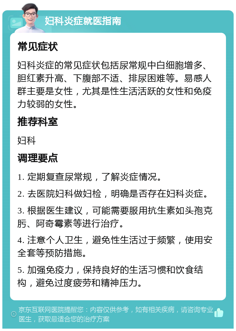 妇科炎症就医指南 常见症状 妇科炎症的常见症状包括尿常规中白细胞增多、胆红素升高、下腹部不适、排尿困难等。易感人群主要是女性，尤其是性生活活跃的女性和免疫力较弱的女性。 推荐科室 妇科 调理要点 1. 定期复查尿常规，了解炎症情况。 2. 去医院妇科做妇检，明确是否存在妇科炎症。 3. 根据医生建议，可能需要服用抗生素如头孢克肟、阿奇霉素等进行治疗。 4. 注意个人卫生，避免性生活过于频繁，使用安全套等预防措施。 5. 加强免疫力，保持良好的生活习惯和饮食结构，避免过度疲劳和精神压力。