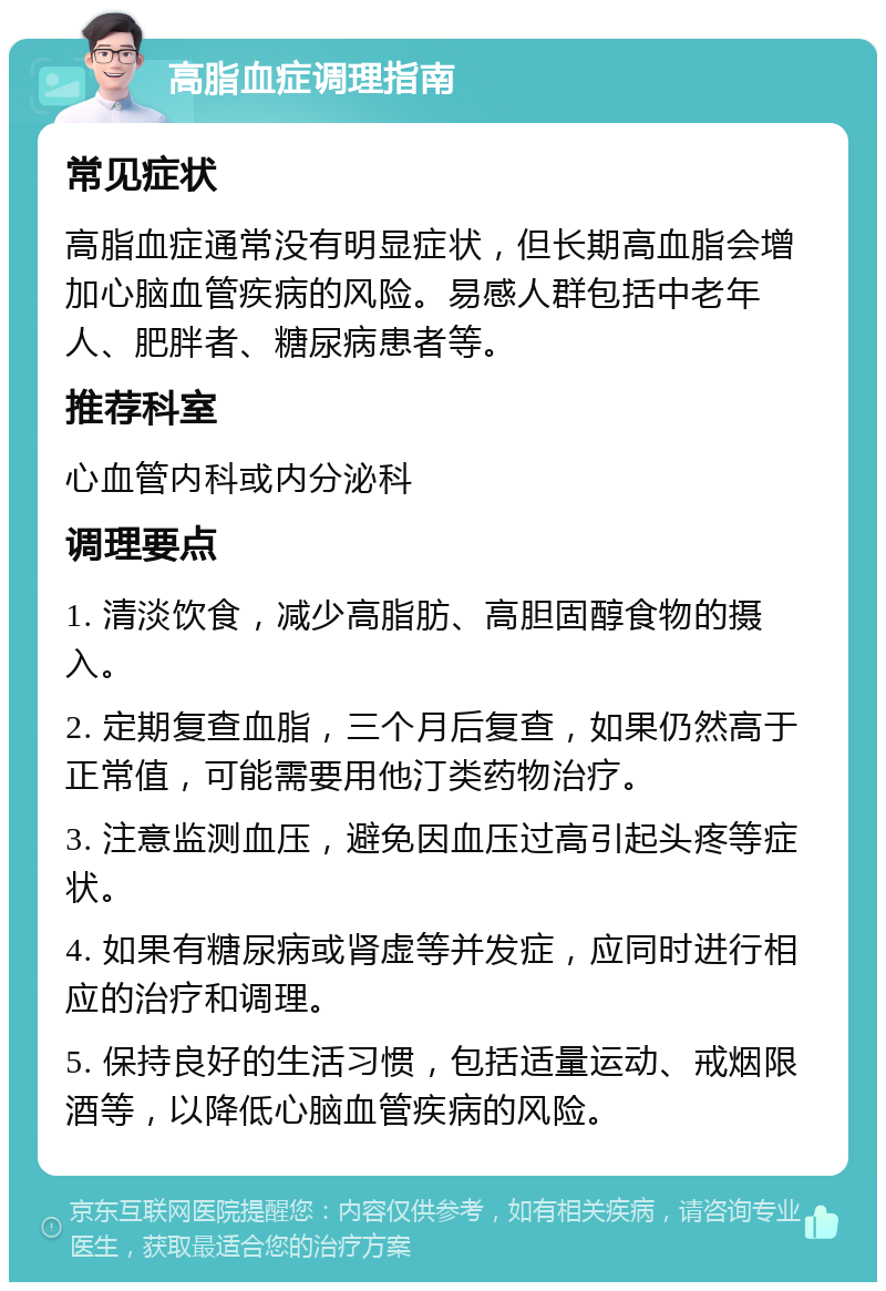 高脂血症调理指南 常见症状 高脂血症通常没有明显症状，但长期高血脂会增加心脑血管疾病的风险。易感人群包括中老年人、肥胖者、糖尿病患者等。 推荐科室 心血管内科或内分泌科 调理要点 1. 清淡饮食，减少高脂肪、高胆固醇食物的摄入。 2. 定期复查血脂，三个月后复查，如果仍然高于正常值，可能需要用他汀类药物治疗。 3. 注意监测血压，避免因血压过高引起头疼等症状。 4. 如果有糖尿病或肾虚等并发症，应同时进行相应的治疗和调理。 5. 保持良好的生活习惯，包括适量运动、戒烟限酒等，以降低心脑血管疾病的风险。