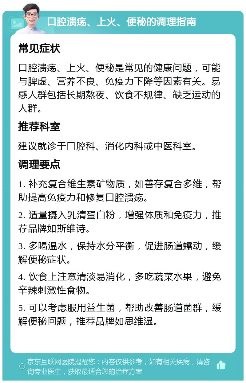 口腔溃疡、上火、便秘的调理指南 常见症状 口腔溃疡、上火、便秘是常见的健康问题，可能与脾虚、营养不良、免疫力下降等因素有关。易感人群包括长期熬夜、饮食不规律、缺乏运动的人群。 推荐科室 建议就诊于口腔科、消化内科或中医科室。 调理要点 1. 补充复合维生素矿物质，如善存复合多维，帮助提高免疫力和修复口腔溃疡。 2. 适量摄入乳清蛋白粉，增强体质和免疫力，推荐品牌如斯维诗。 3. 多喝温水，保持水分平衡，促进肠道蠕动，缓解便秘症状。 4. 饮食上注意清淡易消化，多吃蔬菜水果，避免辛辣刺激性食物。 5. 可以考虑服用益生菌，帮助改善肠道菌群，缓解便秘问题，推荐品牌如思维湿。