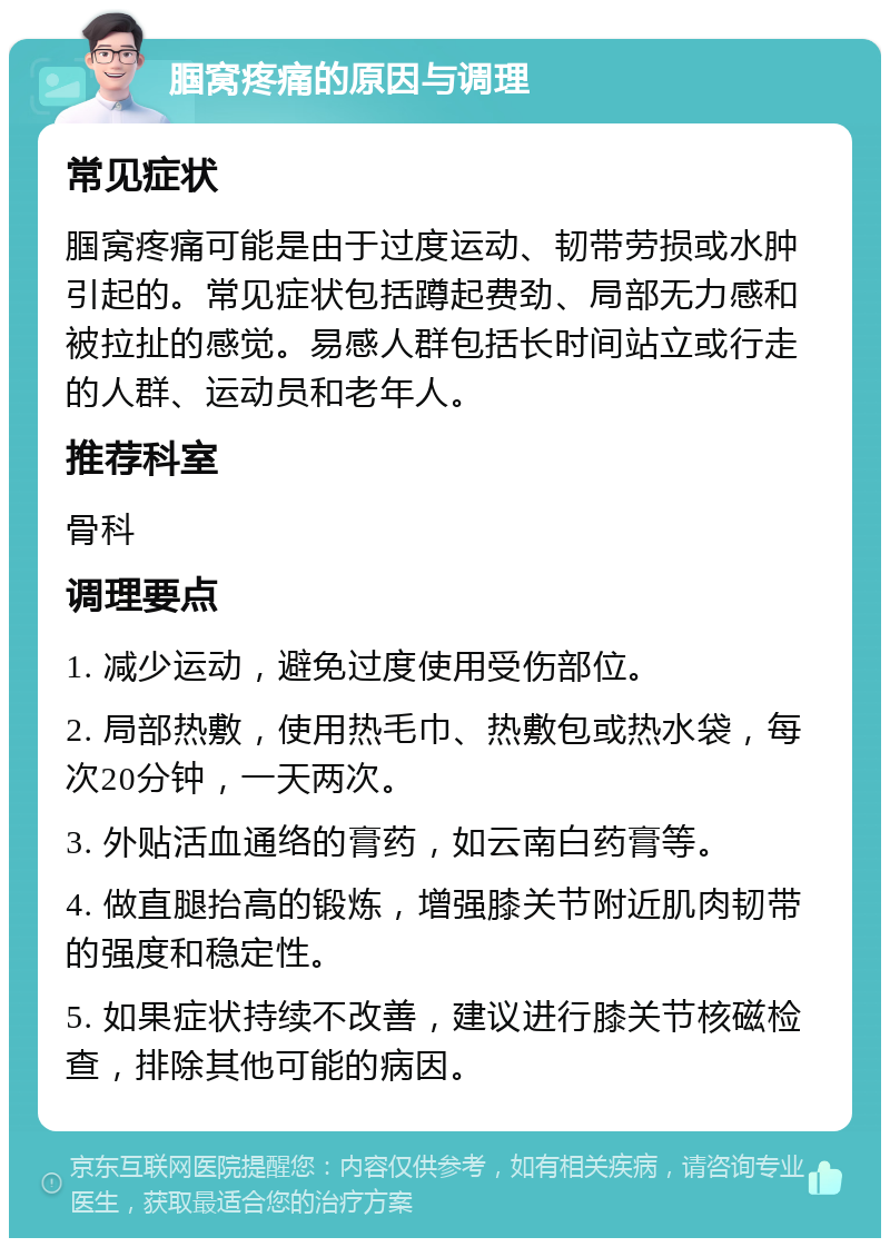 腘窝疼痛的原因与调理 常见症状 腘窝疼痛可能是由于过度运动、韧带劳损或水肿引起的。常见症状包括蹲起费劲、局部无力感和被拉扯的感觉。易感人群包括长时间站立或行走的人群、运动员和老年人。 推荐科室 骨科 调理要点 1. 减少运动，避免过度使用受伤部位。 2. 局部热敷，使用热毛巾、热敷包或热水袋，每次20分钟，一天两次。 3. 外贴活血通络的膏药，如云南白药膏等。 4. 做直腿抬高的锻炼，增强膝关节附近肌肉韧带的强度和稳定性。 5. 如果症状持续不改善，建议进行膝关节核磁检查，排除其他可能的病因。