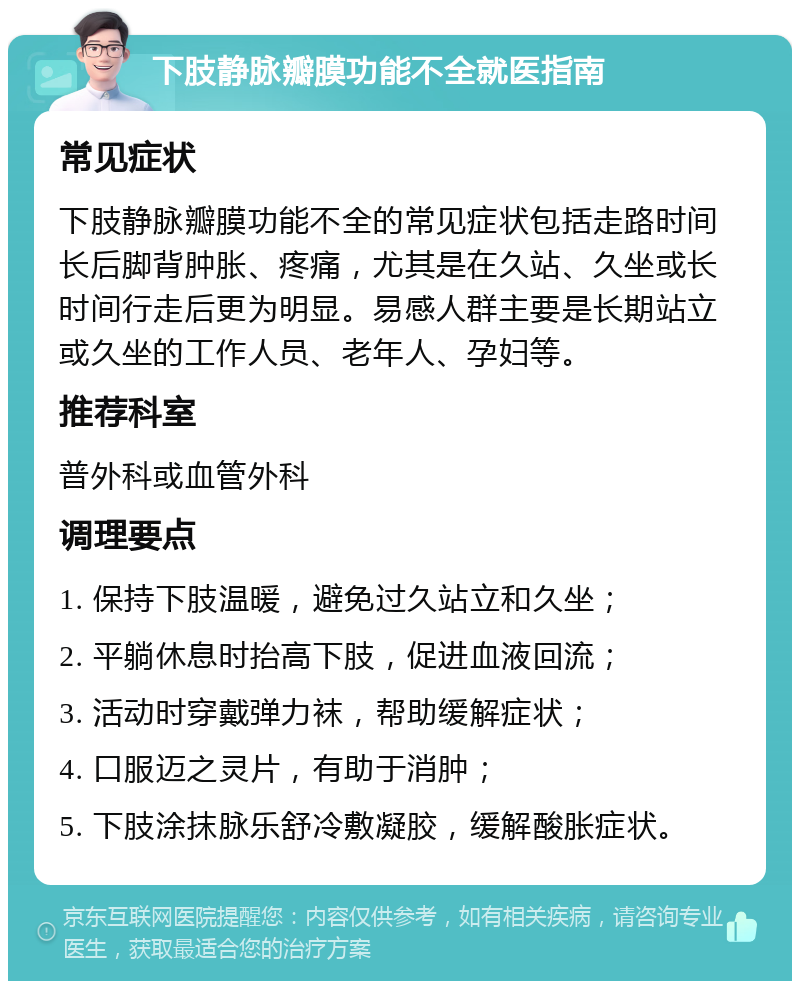 下肢静脉瓣膜功能不全就医指南 常见症状 下肢静脉瓣膜功能不全的常见症状包括走路时间长后脚背肿胀、疼痛，尤其是在久站、久坐或长时间行走后更为明显。易感人群主要是长期站立或久坐的工作人员、老年人、孕妇等。 推荐科室 普外科或血管外科 调理要点 1. 保持下肢温暖，避免过久站立和久坐； 2. 平躺休息时抬高下肢，促进血液回流； 3. 活动时穿戴弹力袜，帮助缓解症状； 4. 口服迈之灵片，有助于消肿； 5. 下肢涂抹脉乐舒冷敷凝胶，缓解酸胀症状。