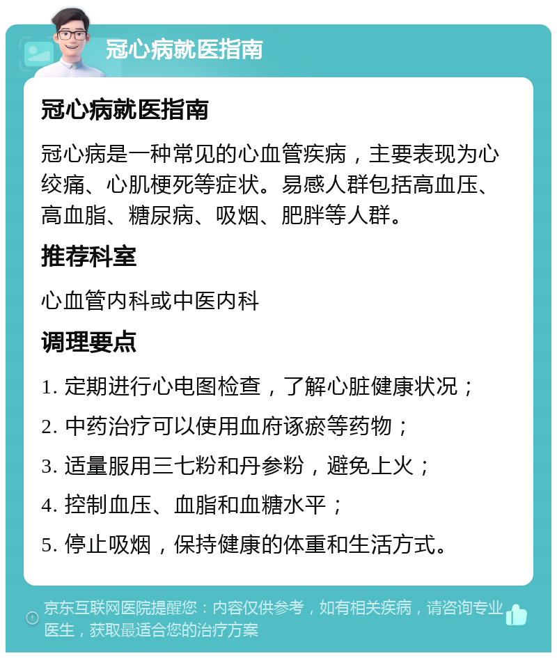 冠心病就医指南 冠心病就医指南 冠心病是一种常见的心血管疾病，主要表现为心绞痛、心肌梗死等症状。易感人群包括高血压、高血脂、糖尿病、吸烟、肥胖等人群。 推荐科室 心血管内科或中医内科 调理要点 1. 定期进行心电图检查，了解心脏健康状况； 2. 中药治疗可以使用血府诼瘀等药物； 3. 适量服用三七粉和丹参粉，避免上火； 4. 控制血压、血脂和血糖水平； 5. 停止吸烟，保持健康的体重和生活方式。