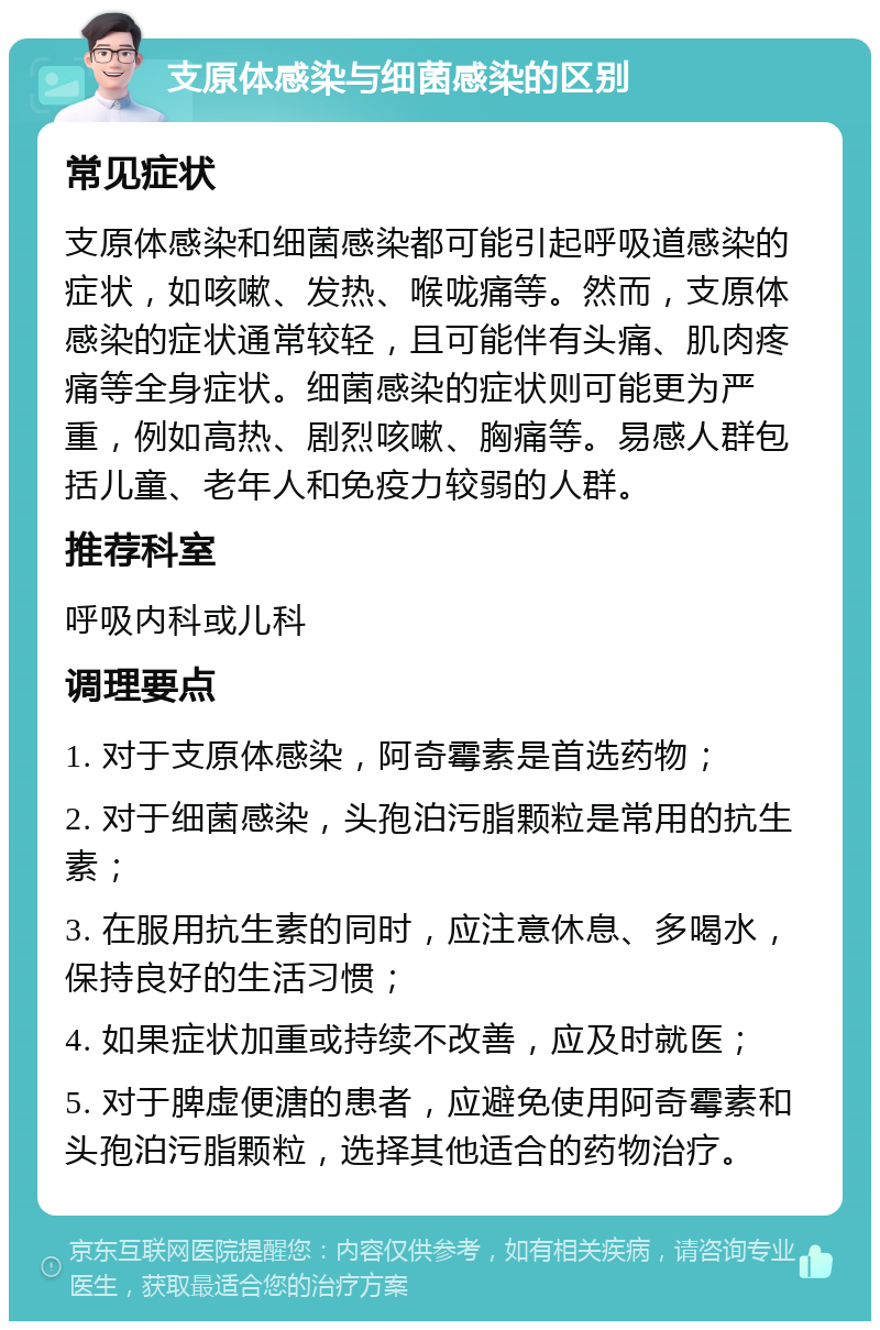 支原体感染与细菌感染的区别 常见症状 支原体感染和细菌感染都可能引起呼吸道感染的症状，如咳嗽、发热、喉咙痛等。然而，支原体感染的症状通常较轻，且可能伴有头痛、肌肉疼痛等全身症状。细菌感染的症状则可能更为严重，例如高热、剧烈咳嗽、胸痛等。易感人群包括儿童、老年人和免疫力较弱的人群。 推荐科室 呼吸内科或儿科 调理要点 1. 对于支原体感染，阿奇霉素是首选药物； 2. 对于细菌感染，头孢泊污脂颗粒是常用的抗生素； 3. 在服用抗生素的同时，应注意休息、多喝水，保持良好的生活习惯； 4. 如果症状加重或持续不改善，应及时就医； 5. 对于脾虚便溏的患者，应避免使用阿奇霉素和头孢泊污脂颗粒，选择其他适合的药物治疗。